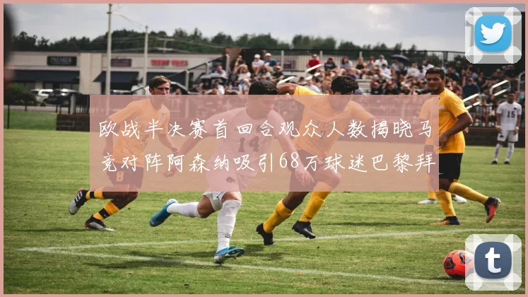 欧战半决赛首回合观众人数揭晓马竞对阵阿森纳吸引68万球迷巴黎拜仁紧随其后