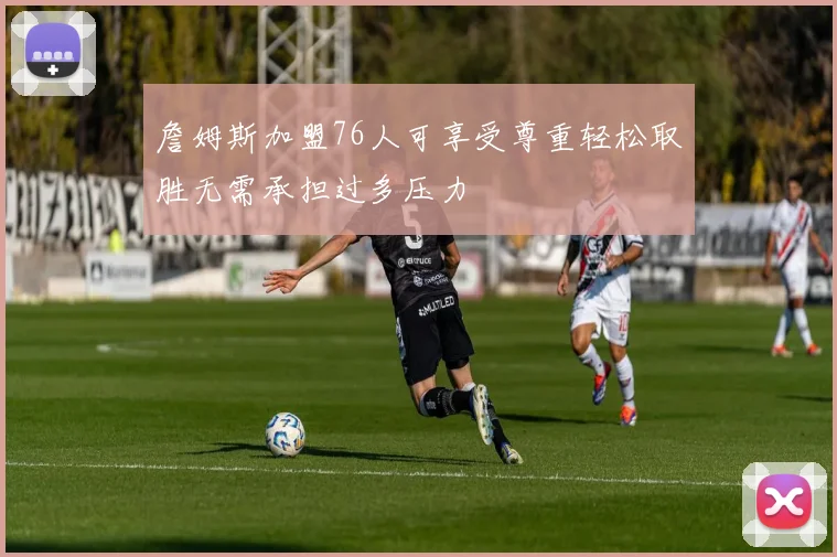 詹姆斯加盟76人可享受尊重轻松取胜无需承担过多压力