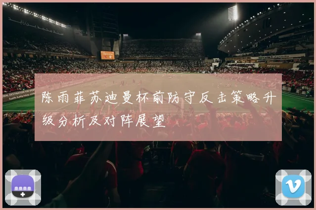 陈雨菲苏迪曼杯前防守反击策略升级分析及对阵展望