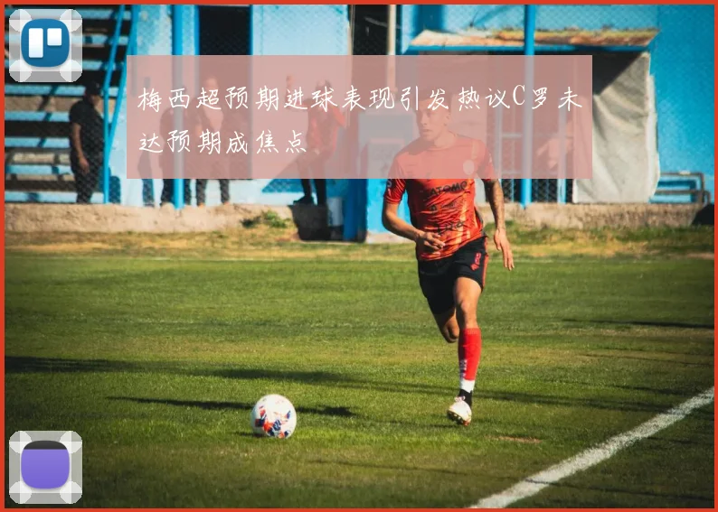 梅西超预期进球表现引发热议C罗未达预期成焦点