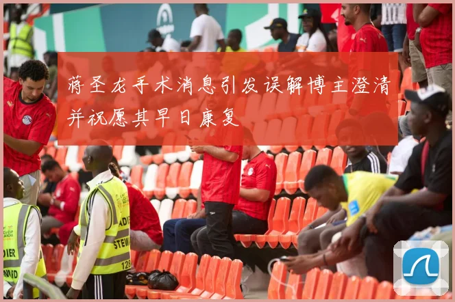 蒋圣龙手术消息引发误解博主澄清并祝愿其早日康复