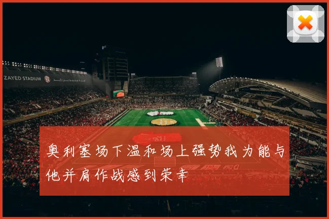奥利塞场下温和场上强势我为能与他并肩作战感到荣幸