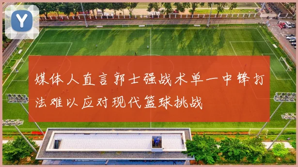 媒体人直言郭士强战术单一中锋打法难以应对现代篮球挑战
