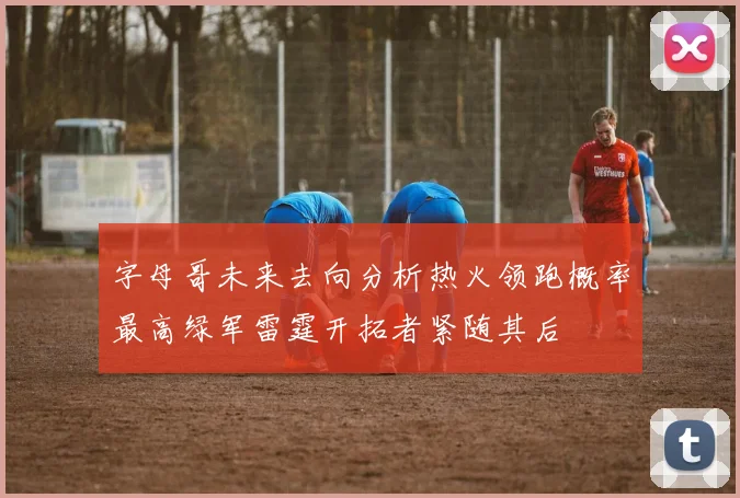 字母哥未来去向分析热火领跑概率最高绿军雷霆开拓者紧随其后