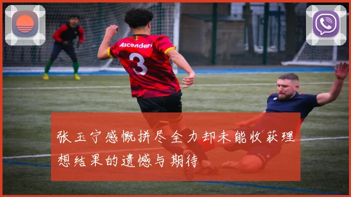张玉宁感慨拼尽全力却未能收获理想结果的遗憾与期待
