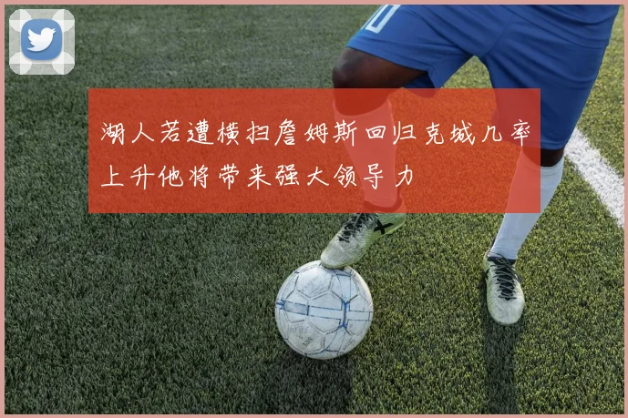 湖人若遭横扫詹姆斯回归克城几率上升他将带来强大领导力