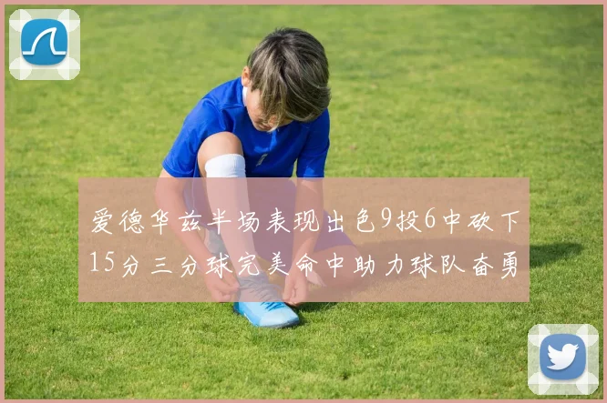 爱德华兹半场表现出色9投6中砍下15分三分球完美命中助力球队奋勇争先