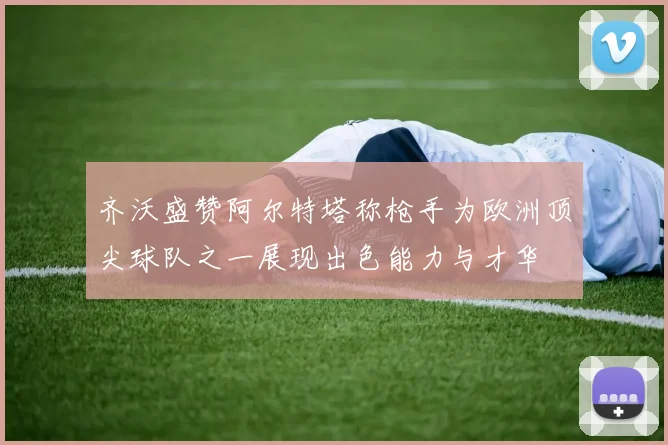 齐沃盛赞阿尔特塔称枪手为欧洲顶尖球队之一展现出色能力与才华