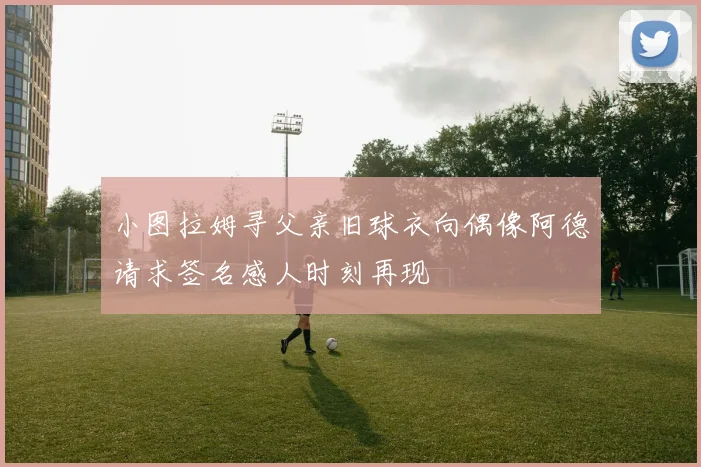 小图拉姆寻父亲旧球衣向偶像阿德请求签名感人时刻再现