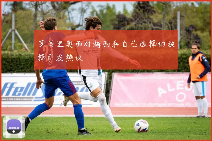 罗马里奥面对梅西和自己选择的抉择引发热议