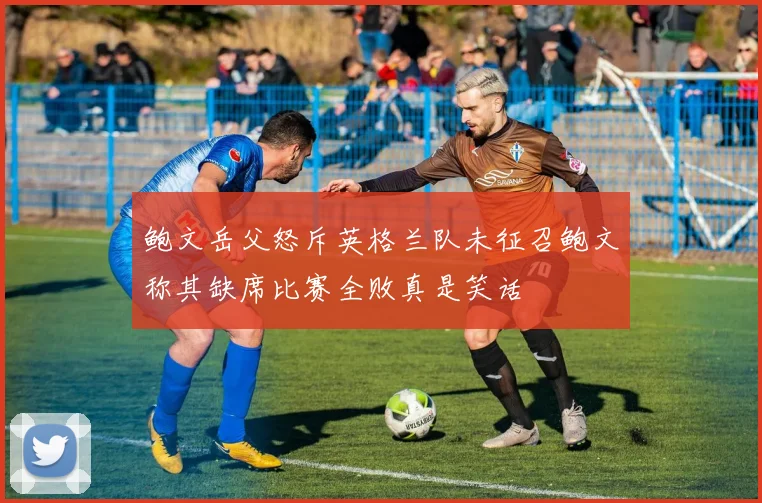 鲍文岳父怒斥英格兰队未征召鲍文称其缺席比赛全败真是笑话