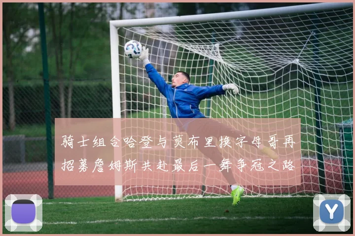 骑士组合哈登与莫布里换字母哥再招募詹姆斯共赴最后一舞争冠之路