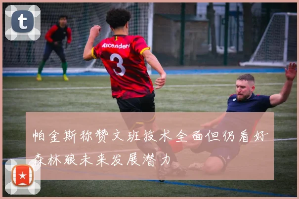 帕金斯称赞文班技术全面但仍看好森林狼未来发展潜力