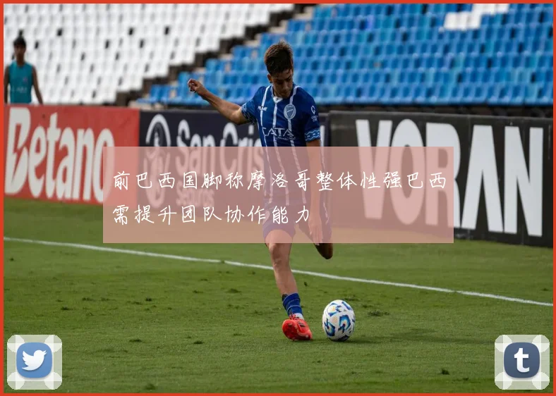 前巴西国脚称摩洛哥整体性强巴西需提升团队协作能力