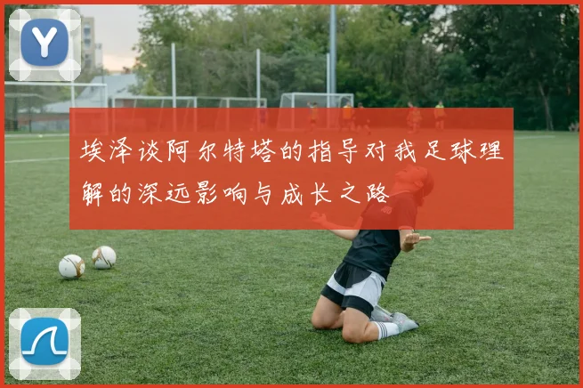 埃泽谈阿尔特塔的指导对我足球理解的深远影响与成长之路