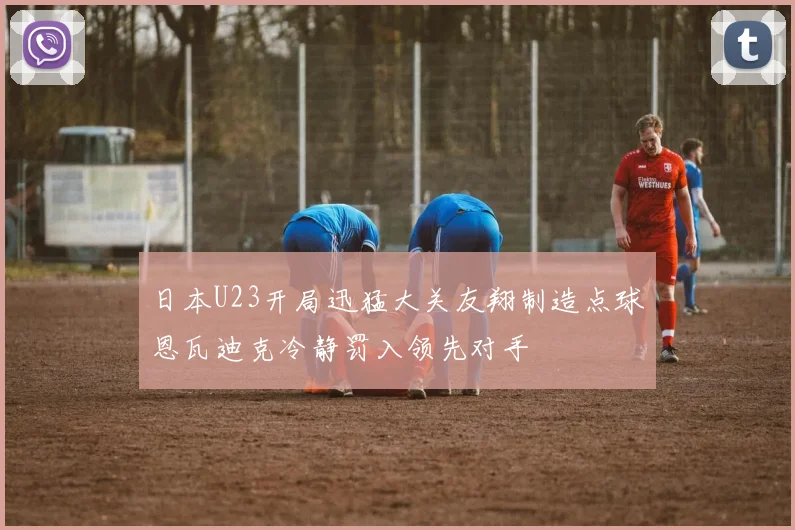 日本U23开局迅猛大关友翔制造点球恩瓦迪克冷静罚入领先对手