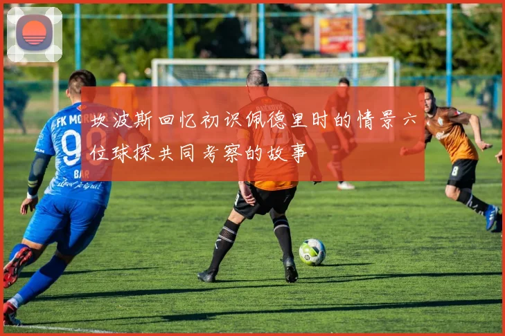 坎波斯回忆初识佩德里时的情景六位球探共同考察的故事