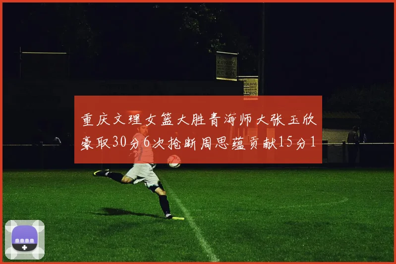重庆文理女篮大胜青海师大张玉欣豪取30分6次抢断周思蕴贡献15分14篮板10助攻