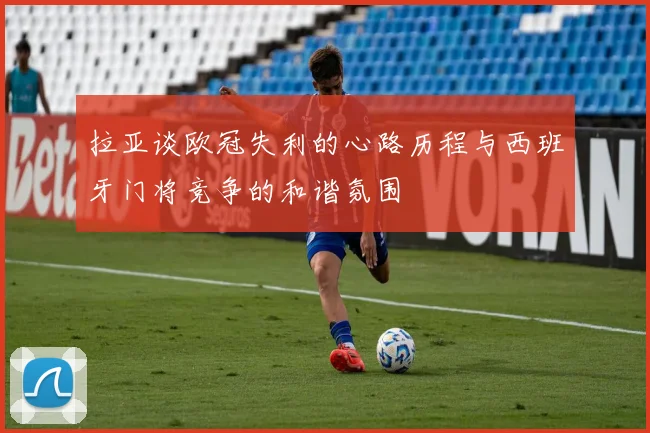 拉亚谈欧冠失利的心路历程与西班牙门将竞争的和谐氛围