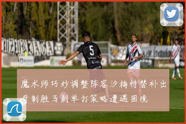 魔术师巧妙调整阵容沙梅特替补出奇制胜马刺单打策略遭遇困境