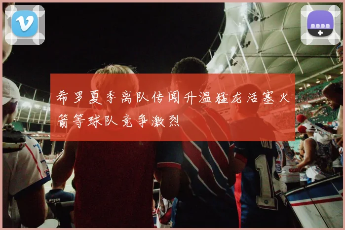 希罗夏季离队传闻升温猛龙活塞火箭等球队竞争激烈