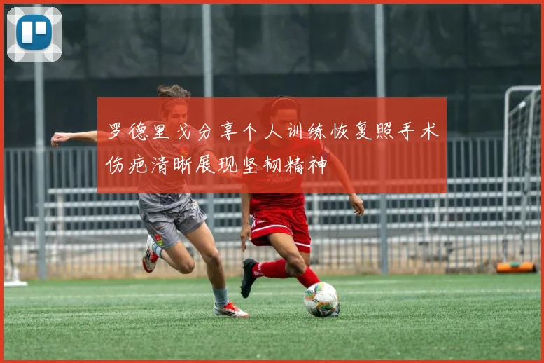 罗德里戈分享个人训练恢复照手术伤疤清晰展现坚韧精神