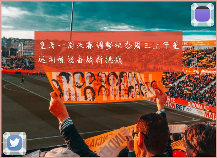 皇马一周未赛调整状态周三上午重返训练场备战新挑战