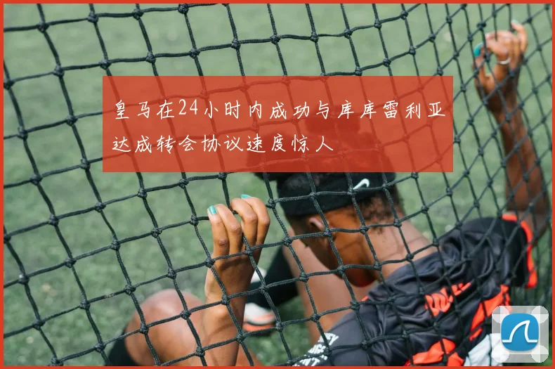 皇马在24小时内成功与库库雷利亚达成转会协议速度惊人